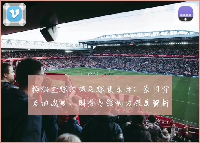 揭秘全球顶级足球俱乐部:豪门背后的战略、财务与影响力深度解析