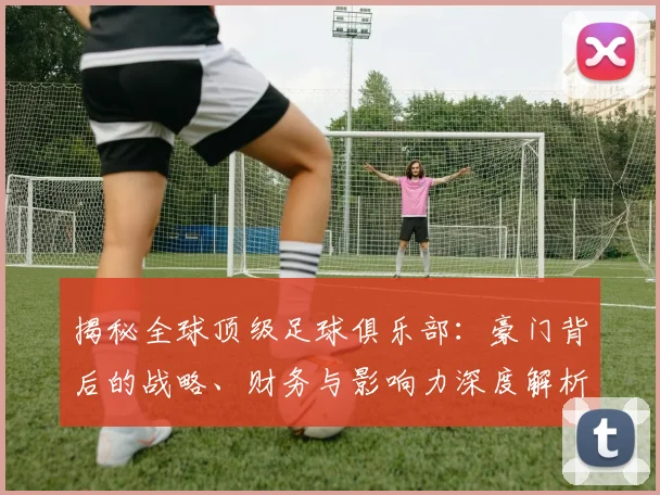 揭秘全球顶级足球俱乐部:豪门背后的战略、财务与影响力深度解析