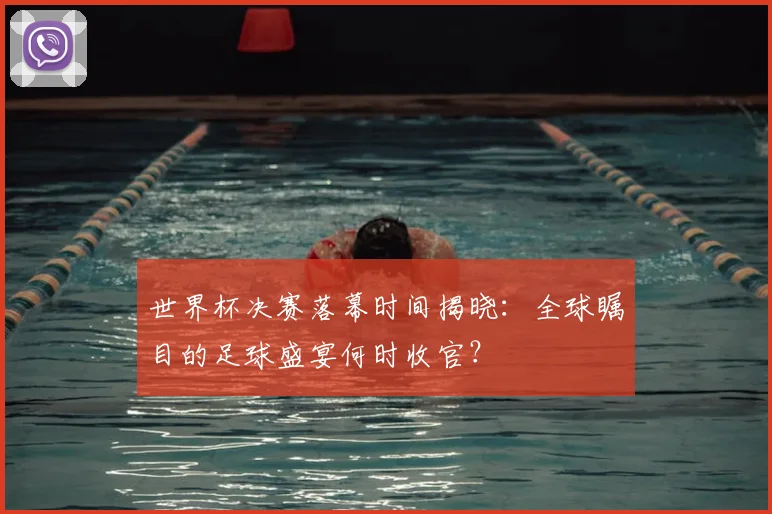 世界杯决赛落幕时间揭晓:全球瞩目的足球盛宴何时收官?