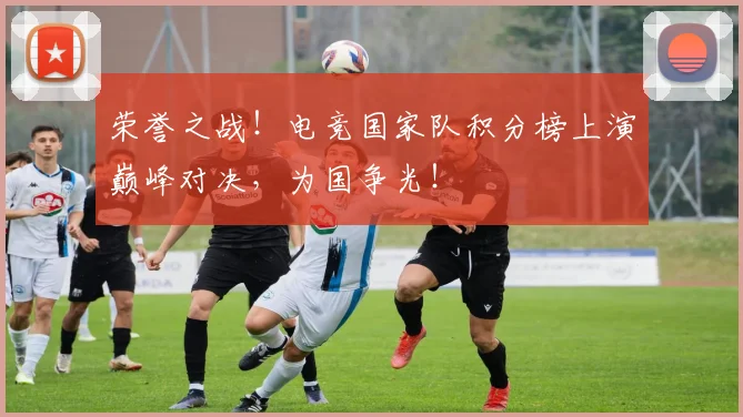 荣誉之战！电竞国家队积分榜上演巅峰对决，为国争光！